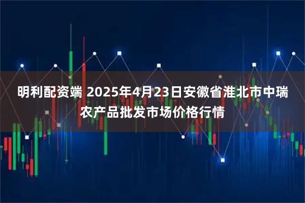 明利配资端 2025年4月23日安徽省淮北市中瑞农产品批发市场价格行情