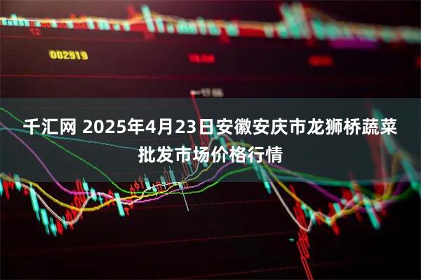 千汇网 2025年4月23日安徽安庆市龙狮桥蔬菜批发市场价格行情