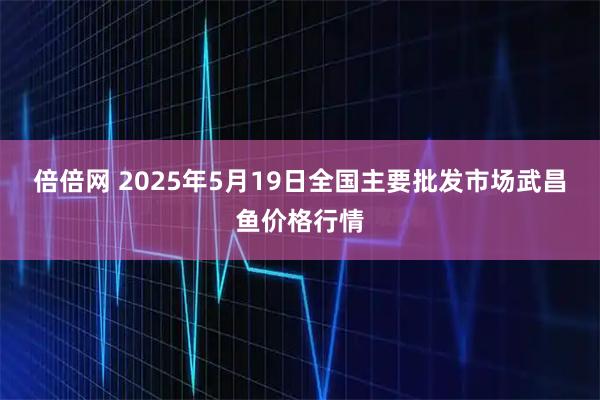 倍倍网 2025年5月19日全国主要批发市场武昌鱼价格行情
