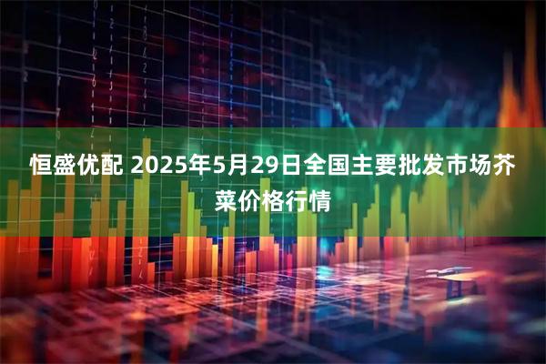 恒盛优配 2025年5月29日全国主要批发市场芥菜价格行情