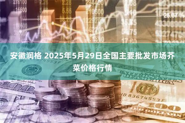 安徽润格 2025年5月29日全国主要批发市场芥菜价格行情