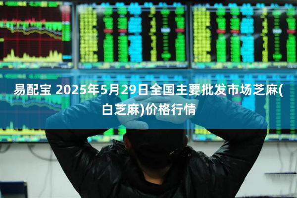 易配宝 2025年5月29日全国主要批发市场芝麻(白芝麻)价格行情