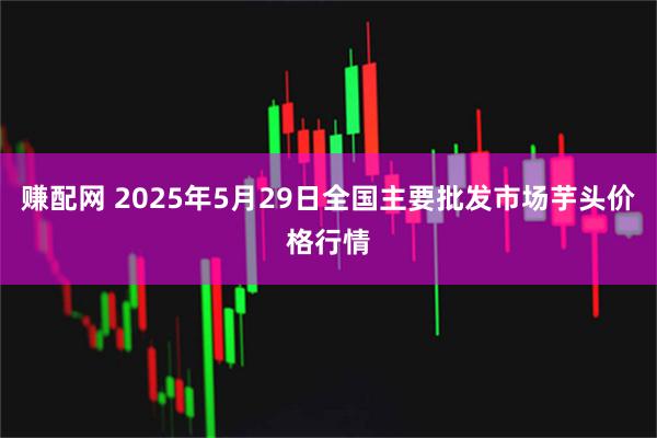 赚配网 2025年5月29日全国主要批发市场芋头价格行情