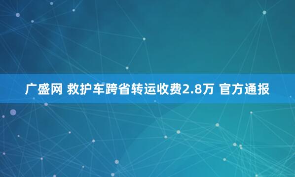 广盛网 救护车跨省转运收费2.8万 官方通报