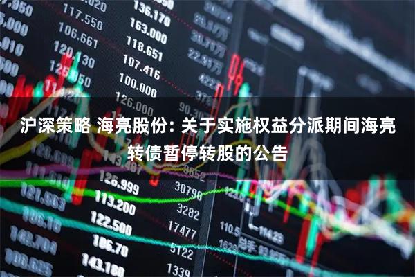 沪深策略 海亮股份: 关于实施权益分派期间海亮转债暂停转股的公告