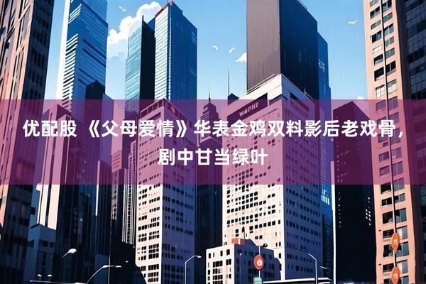优配股 《父母爱情》华表金鸡双料影后老戏骨，剧中甘当绿叶