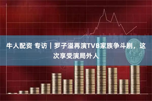 牛人配资 专访｜罗子溢再演TVB家族争斗剧，这次享受演局外人