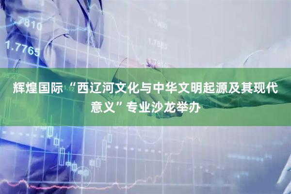 辉煌国际 “西辽河文化与中华文明起源及其现代意义”专业沙龙举办