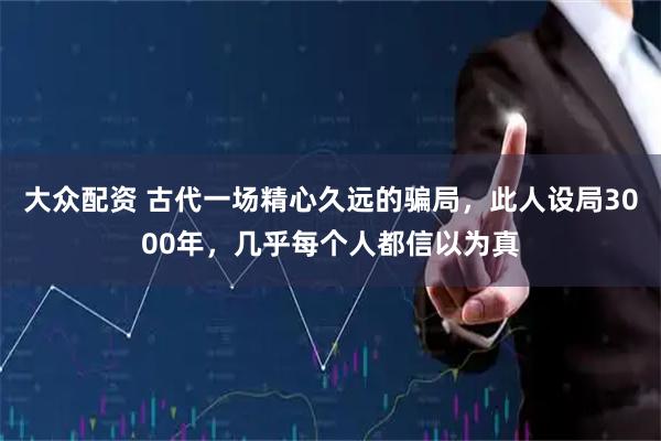大众配资 古代一场精心久远的骗局，此人设局3000年，几乎每个人都信以为真