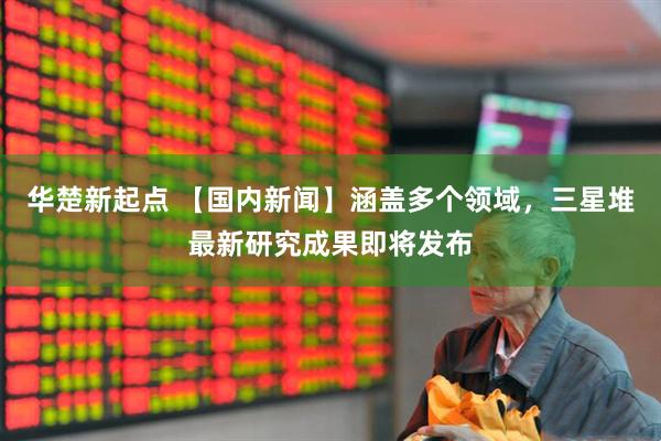 华楚新起点 【国内新闻】涵盖多个领域，三星堆最新研究成果即将发布