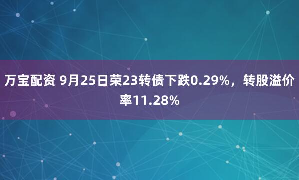 万宝配资 9月25日荣23转债下跌0.29%，转股溢价率11.28%