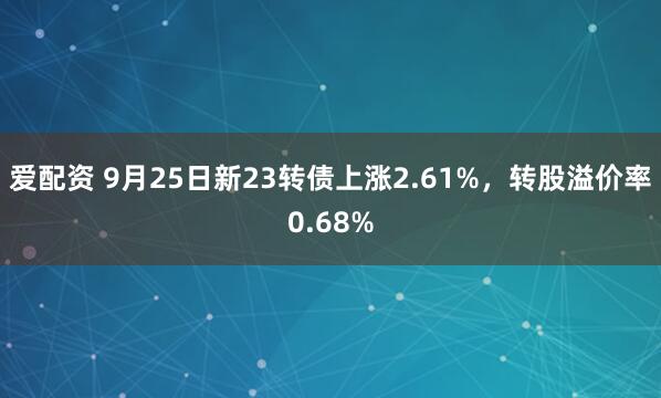 爱配资 9月25日新23转债上涨2.61%，转股溢价率0.68%