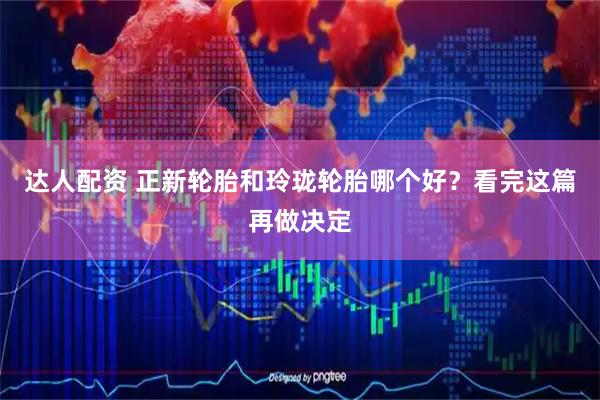 达人配资 正新轮胎和玲珑轮胎哪个好？看完这篇再做决定