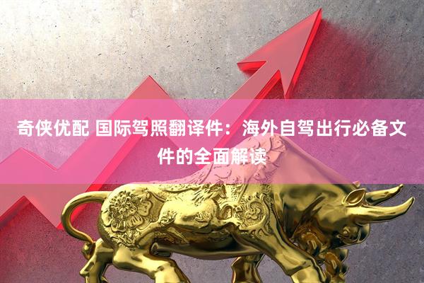 奇侠优配 国际驾照翻译件：海外自驾出行必备文件的全面解读