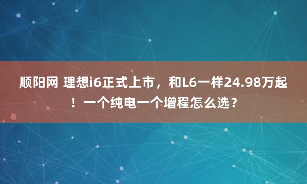 顺阳网 理想i6正式上市，和L6一样24.98万起！一个纯电一个增程怎么选？