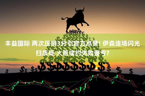 丰益国际 两次压哨3分引官方点赞! 伊森连场闪光扫质疑 火箭续约失败要亏?