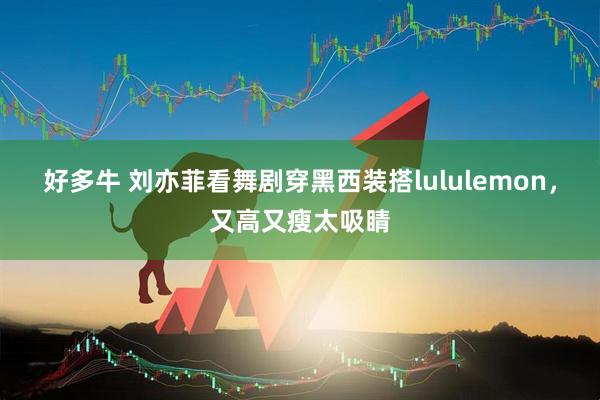 好多牛 刘亦菲看舞剧穿黑西装搭lululemon，又高又瘦太吸睛