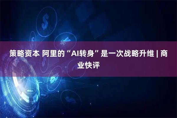 策略资本 阿里的“AI转身”是一次战略升维 | 商业快评