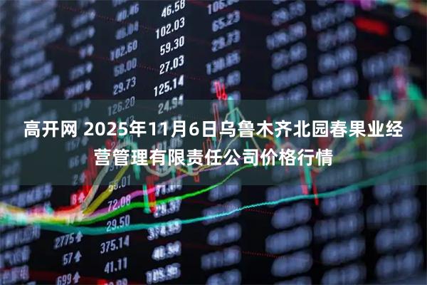 高开网 2025年11月6日乌鲁木齐北园春果业经营管理有限责任公司价格行情