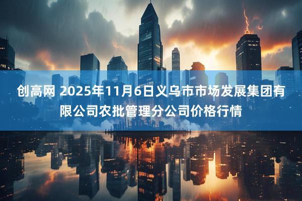 创高网 2025年11月6日义乌市市场发展集团有限公司农批管理分公司价格行情