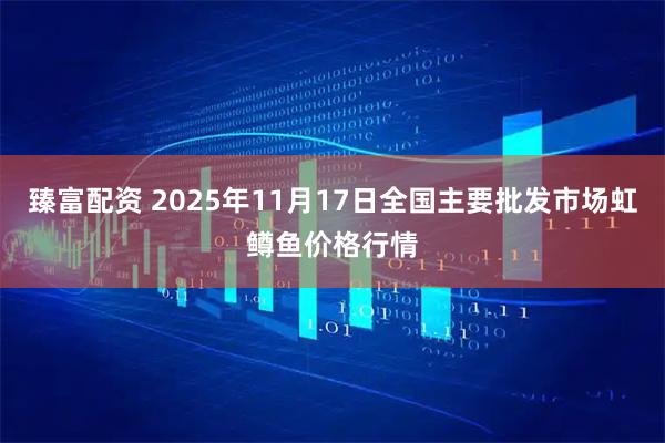 臻富配资 2025年11月17日全国主要批发市场虹鳟鱼价格行情