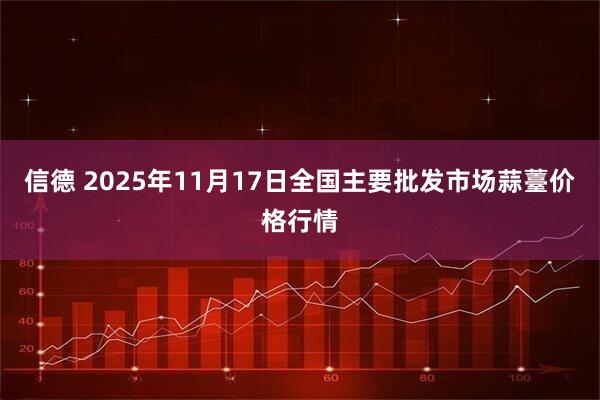 信德 2025年11月17日全国主要批发市场蒜薹价格行情