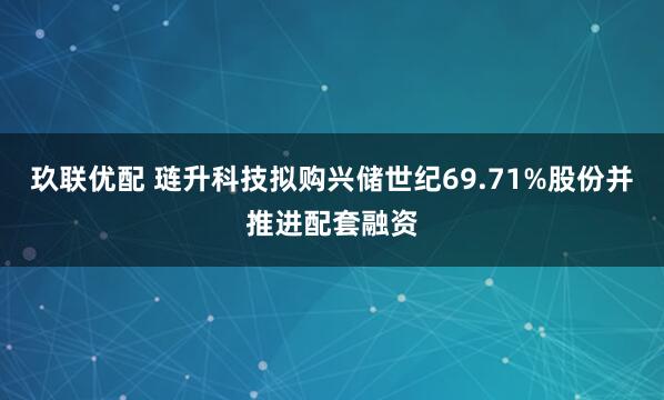 玖联优配 琏升科技拟购兴储世纪69.71%股份并推进配套融资