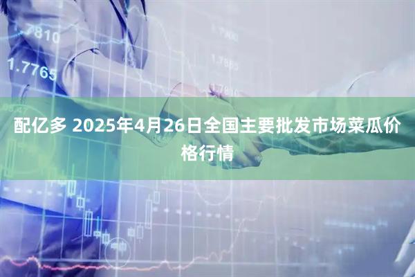配亿多 2025年4月26日全国主要批发市场菜瓜价格行情
