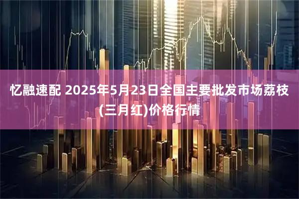忆融速配 2025年5月23日全国主要批发市场荔枝(三月红)价格行情