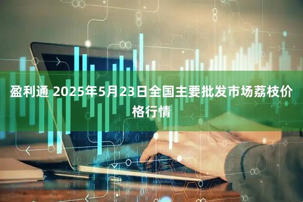 盈利通 2025年5月23日全国主要批发市场荔枝价格行情