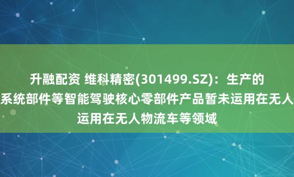 升融配资 维科精密(301499.SZ)：生产的电子助力转向系统部件等智能驾驶核心零部件产品暂未运用在无人物流车等领域