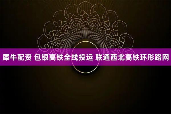 犀牛配资 包银高铁全线投运 联通西北高铁环形路网