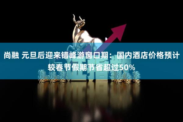 尚融 元旦后迎来错峰游窗口期:国内酒店价格预计较春节假期节省超过50%