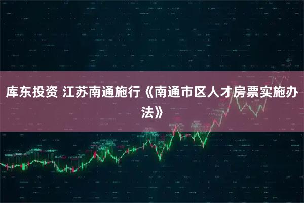 库东投资 江苏南通施行《南通市区人才房票实施办法》
