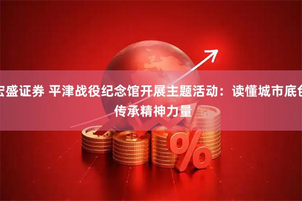 宏盛证券 平津战役纪念馆开展主题活动：读懂城市底色 传承精神力量