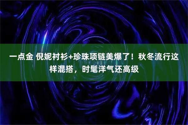 一点金 倪妮衬衫+珍珠项链美爆了！秋冬流行这样混搭，时髦洋气还高级