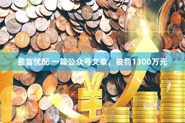 盈富忧配 一篇公众号文章，被罚1300万元