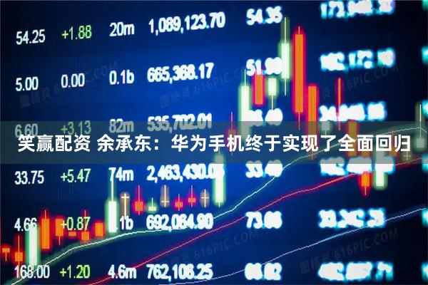 笑赢配资 余承东：华为手机终于实现了全面回归