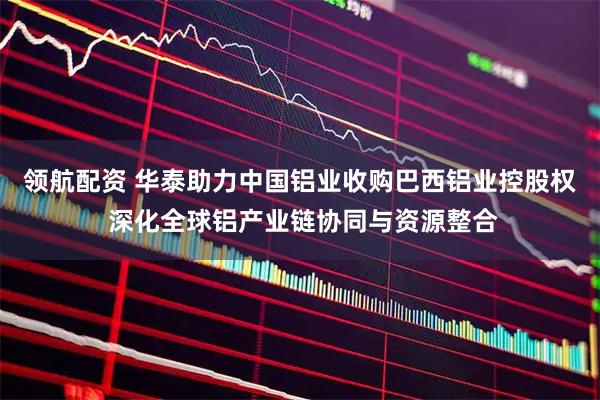 领航配资 华泰助力中国铝业收购巴西铝业控股权 深化全球铝产业链协同与资源整合