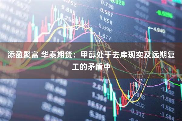 添盈聚富 华泰期货：甲醇处于去库现实及远期复工的矛盾中
