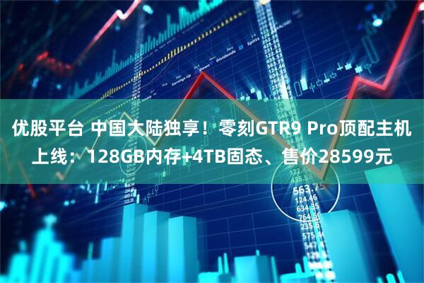 优股平台 中国大陆独享！零刻GTR9 Pro顶配主机上线：128GB内存+4TB固态、售价28599元